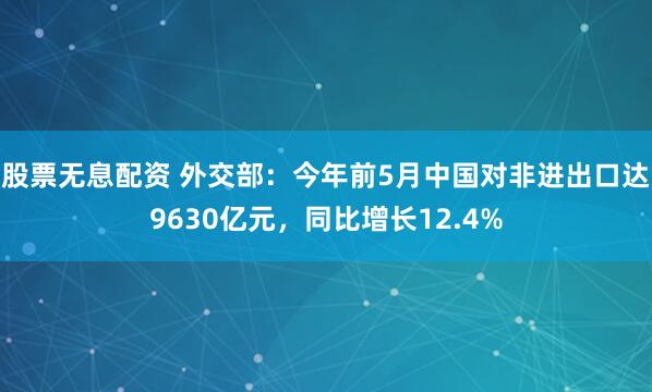 股票无息配资 外交部：今年前5月中国对非进出口达9630亿元，同比增长12.4%